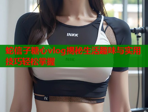蛇信子糖心vlog揭秘生活趣味与实用技巧轻松掌握