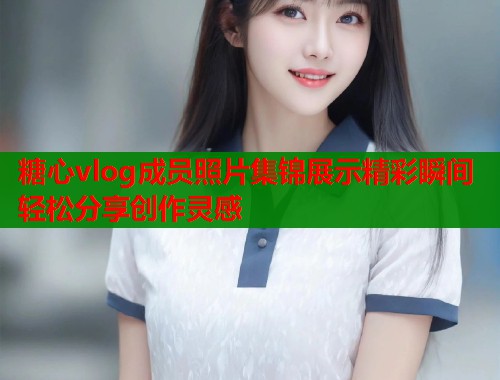 糖心vlog成员照片集锦展示精彩瞬间轻松分享创作灵感