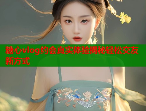 糖心vlog约会真实体验揭秘轻松交友新方式  第2张