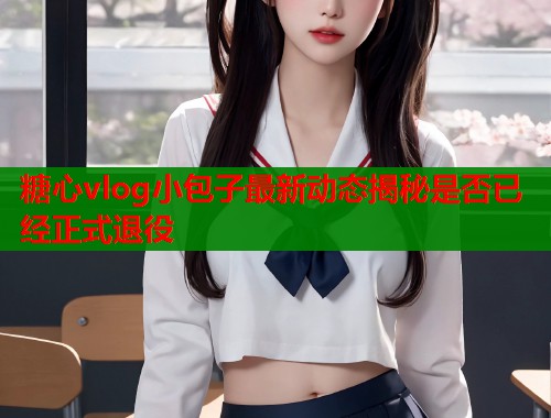 糖心vlog小包子最新动态揭秘是否已经正式退役  第1张