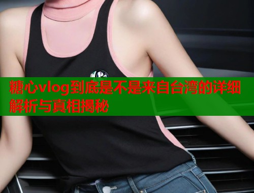 糖心vlog到底是不是来自台湾的详细解析与真相揭秘