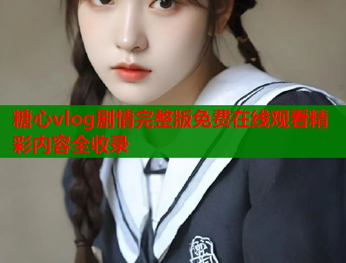 糖心vlog剧情完整版免费在线观看精彩内容全收录