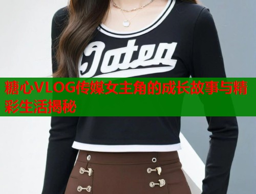 糖心VLOG传媒女主角的成长故事与精彩生活揭秘