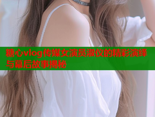 糖心vlog传媒女演员淑仪的精彩演绎与幕后故事揭秘