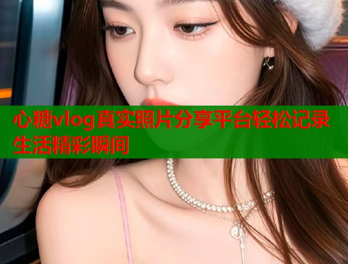 心糖vlog真实照片分享平台轻松记录生活精彩瞬间  第1张