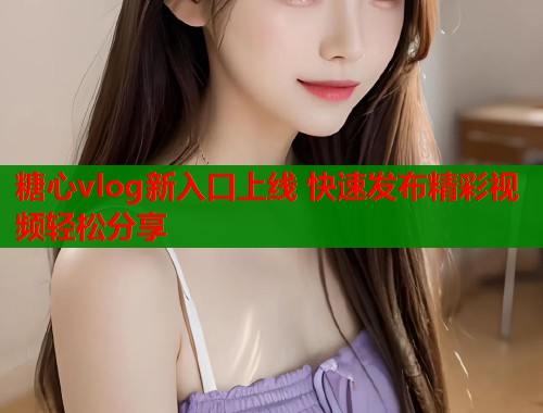 糖心vlog新入口上线 快速发布精彩视频轻松分享  第1张