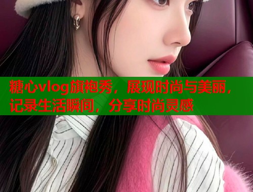 糖心vlog旗袍秀，展现时尚与美丽，记录生活瞬间，分享时尚灵感  第1张