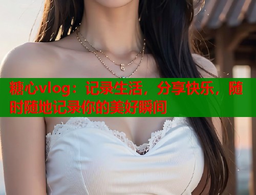 糖心vlog：记录生活，分享快乐，随时随地记录你的美好瞬间  第1张