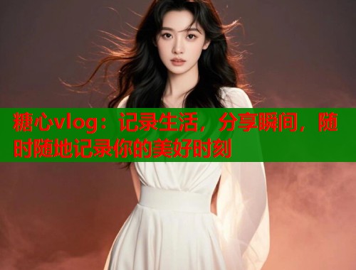糖心vlog：记录生活，分享瞬间，随时随地记录你的美好时刻  第1张