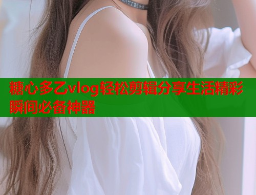 糖心多乙vlog轻松剪辑分享生活精彩瞬间必备神器  第2张