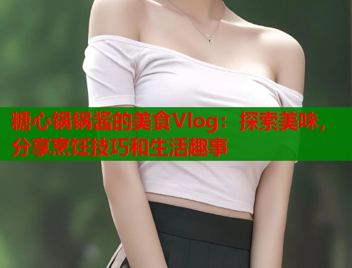 糖心锅锅酱的美食Vlog：探索美味，分享烹饪技巧和生活趣事  第1张