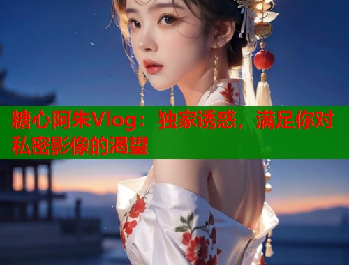 糖心阿朱Vlog：独家诱惑，满足你对私密影像的渴望  第2张