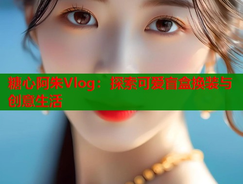 糖心阿朱Vlog：探索可爱盲盒换装与创意生活  第1张