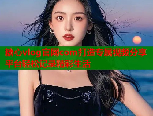 糖心vlog官网com打造专属视频分享平台轻松记录精彩生活  第1张
