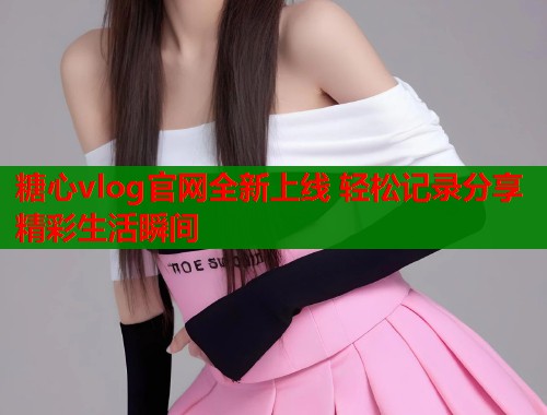 糖心vlog官网全新上线 轻松记录分享精彩生活瞬间  第1张