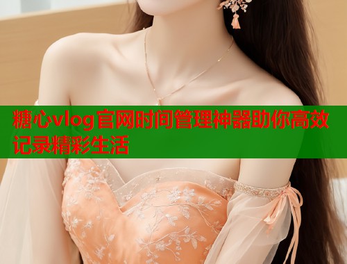 糖心vlog官网时间管理神器助你高效记录精彩生活  第2张