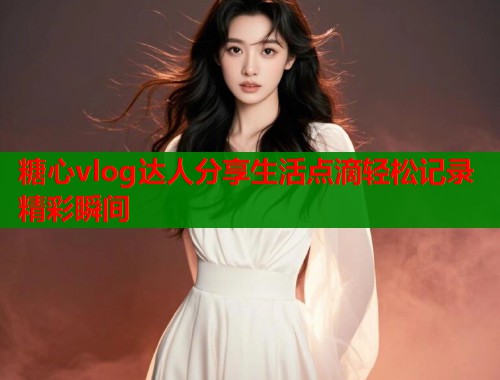 糖心vlog达人分享生活点滴轻松记录精彩瞬间  第1张