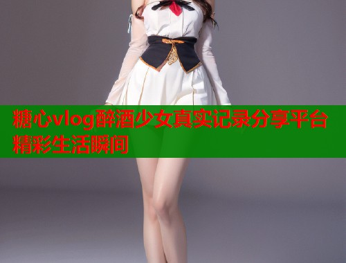 糖心vlog醉酒少女真实记录分享平台精彩生活瞬间  第1张