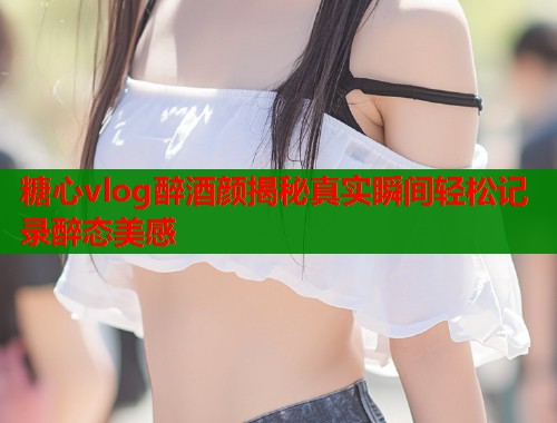 糖心vlog醉酒颜揭秘真实瞬间轻松记录醉态美感  第1张