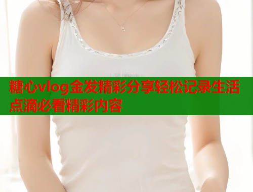 糖心vlog金发精彩分享轻松记录生活点滴必看精彩内容  第2张