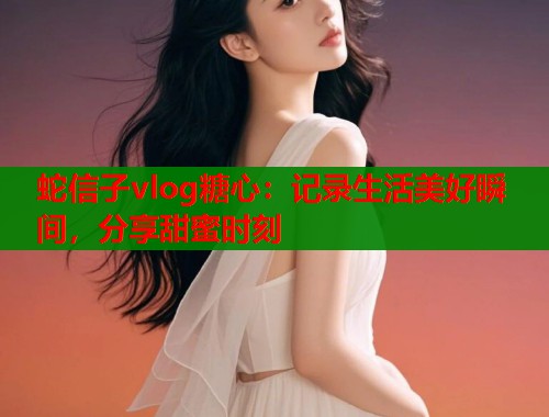 蛇信子vlog糖心：记录生活美好瞬间，分享甜蜜时刻  第1张