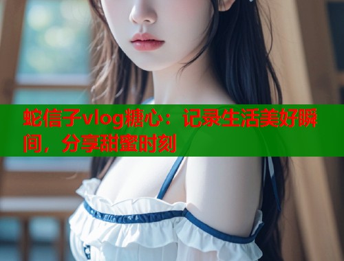 蛇信子vlog糖心：记录生活美好瞬间，分享甜蜜时刻  第2张