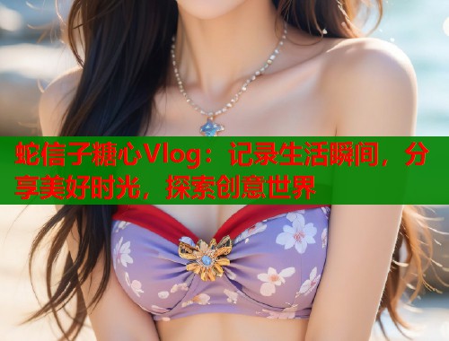 蛇信子糖心Vlog：记录生活瞬间，分享美好时光，探索创意世界  第1张