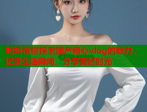 蛇姬带你探索国产糖心vlog的魅力，记录生活瞬间，分享美好时光  第1张