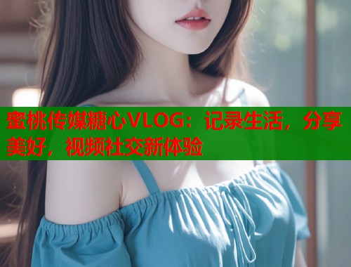 蜜桃传媒糖心VLOG：记录生活，分享美好，视频社交新体验  第1张