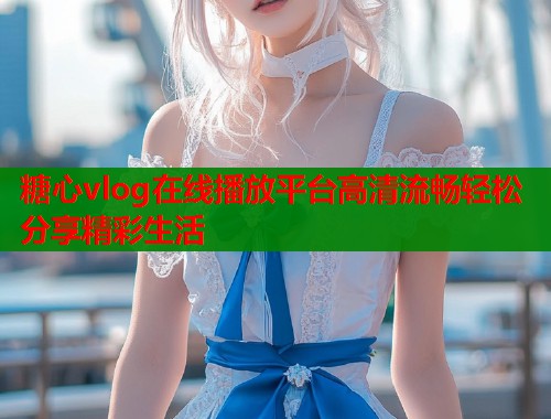 糖心vlog在线播放平台高清流畅轻松分享精彩生活  第1张