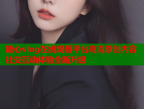 糖心vlog在线观看平台高清原创内容社交互动体验全新升级  第1张