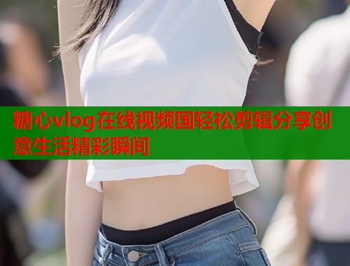 糖心vlog在线视频国轻松剪辑分享创意生活精彩瞬间  第1张