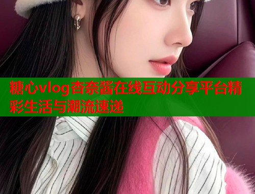 糖心vlog杏奈酱在线互动分享平台精彩生活与潮流速递  第1张