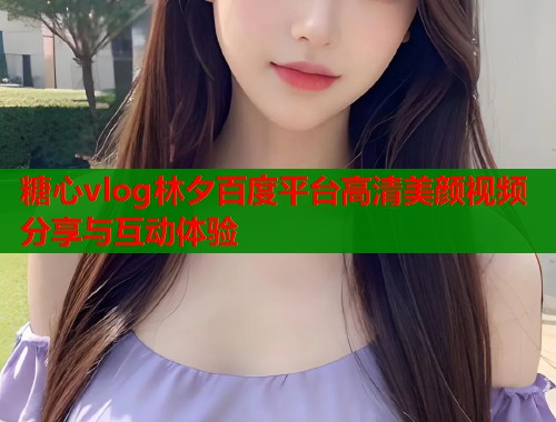 糖心vlog林夕百度平台高清美颜视频分享与互动体验  第1张