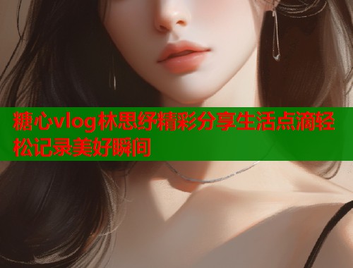 糖心vlog林思纾精彩分享生活点滴轻松记录美好瞬间  第1张