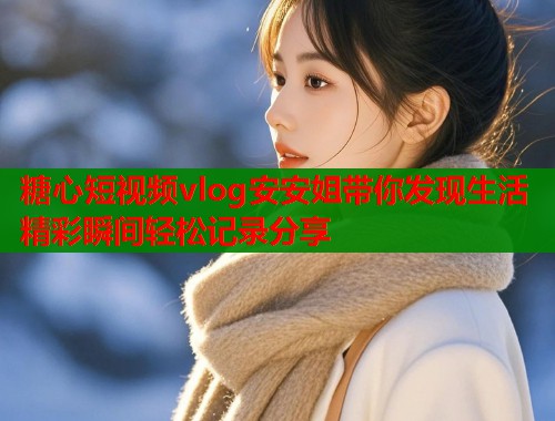 糖心短视频vlog安安姐带你发现生活精彩瞬间轻松记录分享  第1张