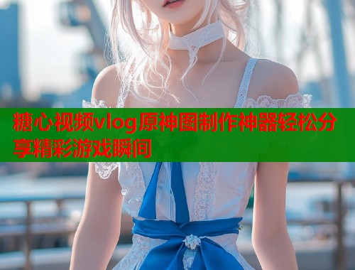 糖心视频vlog原神图制作神器轻松分享精彩游戏瞬间  第1张