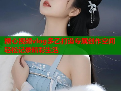糖心视频vlog多乙打造专属创作空间轻松记录精彩生活  第1张