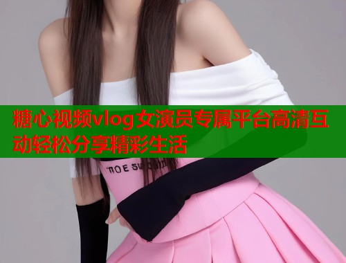 糖心视频vlog女演员专属平台高清互动轻松分享精彩生活  第1张