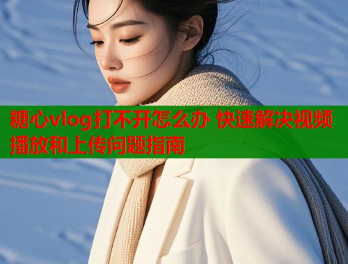 糖心vlog打不开怎么办 快速解决视频播放和上传问题指南  第1张