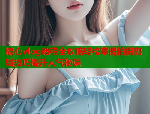 糖心vlog教程全攻略轻松掌握拍摄剪辑技巧提升人气秘诀  第1张
