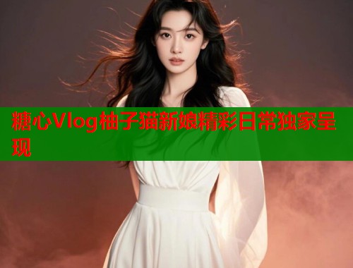 糖心Vlog柚子猫新娘精彩日常独家呈现  第1张