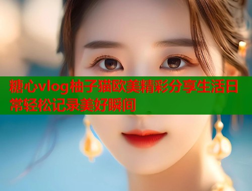糖心vlog柚子猫欧美精彩分享生活日常轻松记录美好瞬间  第1张