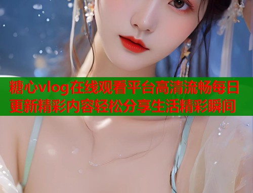 糖心vlog在线观看平台高清流畅每日更新精彩内容轻松分享生活精彩瞬间  第1张
