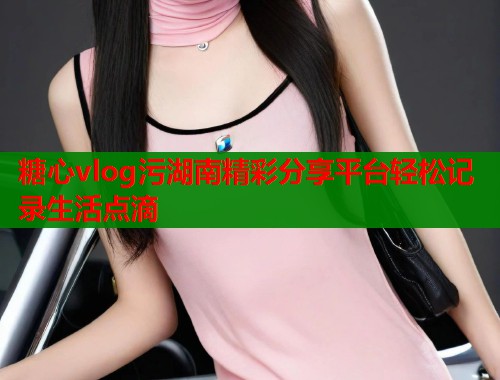 糖心vlog污湖南精彩分享平台轻松记录生活点滴  第1张