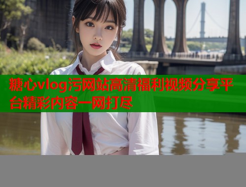 糖心vlog污网站高清福利视频分享平台精彩内容一网打尽  第1张
