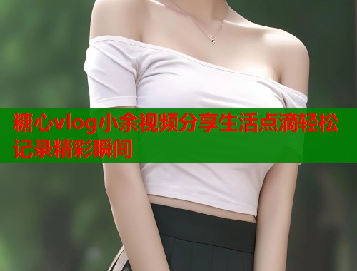 糖心vlog小余视频分享生活点滴轻松记录精彩瞬间  第1张