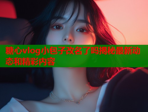 糖心vlog小包子改名了吗揭秘最新动态和精彩内容  第1张