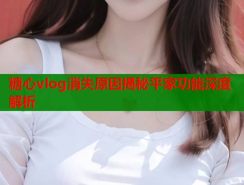 糖心vlog消失原因揭秘平家功能深度解析  第1张