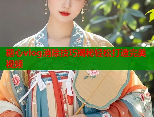 糖心vlog消除技巧揭秘轻松打造完美视频  第1张